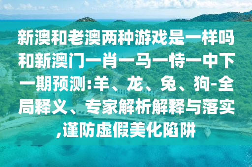新澳和老澳兩種游戲是一樣嗎和新澳門(mén)一肖一馬一恃一中下一期預(yù)測(cè):羊、龍、兔、狗-全局釋義、專(zhuān)家解析解釋與落實(shí),謹(jǐn)防虛假美化陷阱