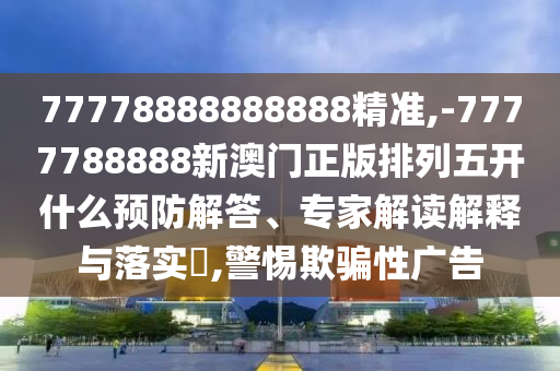 77778888888888精準(zhǔn),-7777788888新澳門(mén)正版排列五開(kāi)什么預(yù)防解答、專(zhuān)家解讀解釋與落實(shí)?,警惕欺騙性廣告