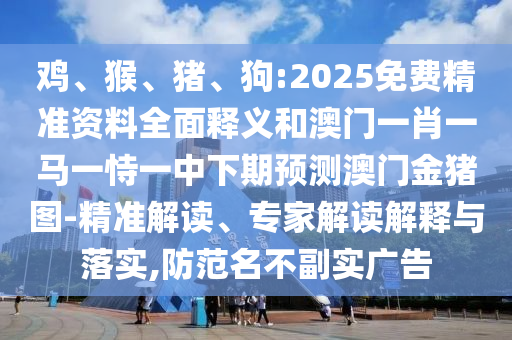 雞、猴、豬、狗:2025免費(fèi)精準(zhǔn)資料全面釋義和澳門(mén)一肖一馬一恃一中下期預(yù)測(cè)澳門(mén)金豬圖-精準(zhǔn)解讀、專(zhuān)家解讀解釋與落實(shí),防范名不副實(shí)廣告