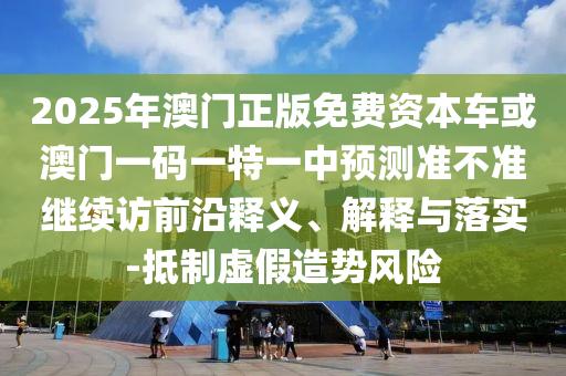 2025年澳門(mén)正版免費(fèi)資本車(chē)或澳門(mén)一碼一特一中預(yù)測(cè)準(zhǔn)不準(zhǔn)繼續(xù)訪(fǎng)前沿釋義、解釋與落實(shí)-抵制虛假造勢(shì)風(fēng)險(xiǎn)