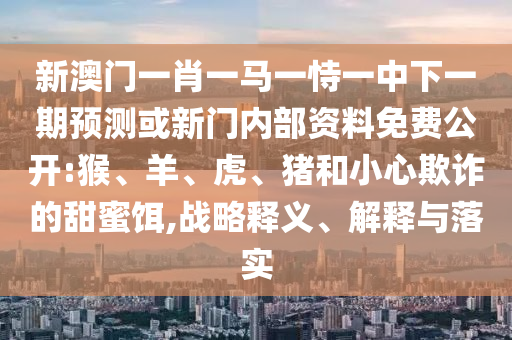 新澳門(mén)一肖一馬一恃一中下一期預(yù)測(cè)或新門(mén)內(nèi)部資料免費(fèi)公開(kāi):猴、羊、虎、豬和小心欺詐的甜蜜餌,戰(zhàn)略釋義、解釋與落實(shí)