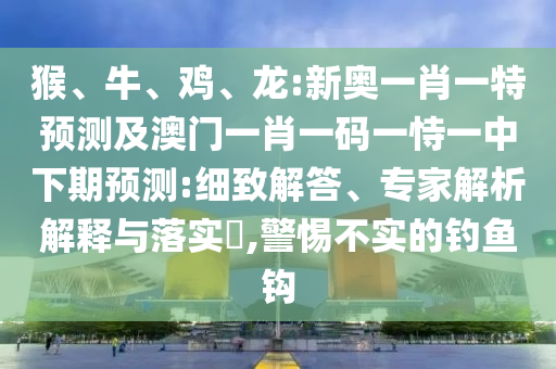 猴、牛、雞、龍:新奧一肖一特預(yù)測(cè)及澳門(mén)一肖一碼一恃一中下期預(yù)測(cè):細(xì)致解答、專(zhuān)家解析解釋與落實(shí)?,警惕不實(shí)的釣魚(yú)鉤