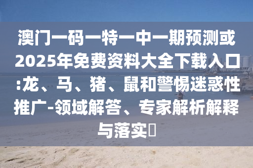 澳門(mén)一碼一特一中一期預(yù)測(cè)或2025年免費(fèi)資料大全下載入口:龍、馬、豬、鼠和警惕迷惑性推廣-領(lǐng)域解答、專(zhuān)家解析解釋與落實(shí)?