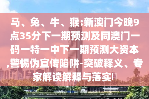 馬、兔、牛、猴:新澳門(mén)今晚9點(diǎn)35分下一期預(yù)測(cè)及同澳門(mén)一碼一特一中下一期預(yù)測(cè)大資本,警惕偽宣傳陷阱-突破釋義、專(zhuān)家解讀解釋與落實(shí)?