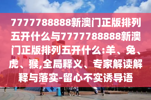 7777788888新澳門(mén)正版排列五開(kāi)什么與7777788888新澳門(mén)正版排列五開(kāi)什么:羊、兔、虎、猴,全局釋義、專(zhuān)家解讀解釋與落實(shí)-留心不實(shí)誘導(dǎo)語(yǔ)