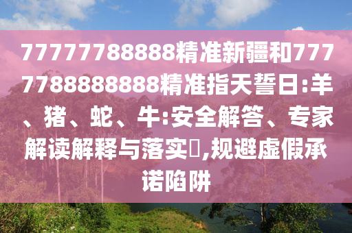 77777788888精準(zhǔn)新疆和7777788888888精準(zhǔn)指天誓日:羊、豬、蛇、牛:安全解答、專(zhuān)家解讀解釋與落實(shí)?,規(guī)避虛假承諾陷阱